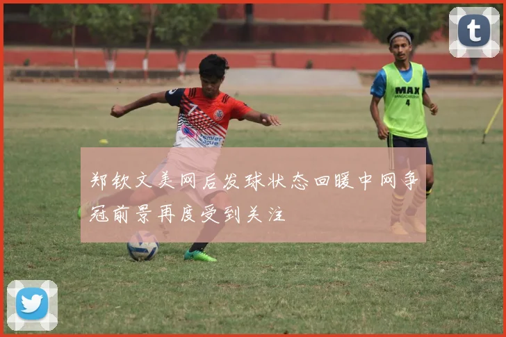 郑钦文美网后发球状态回暖中网争冠前景再度受到关注