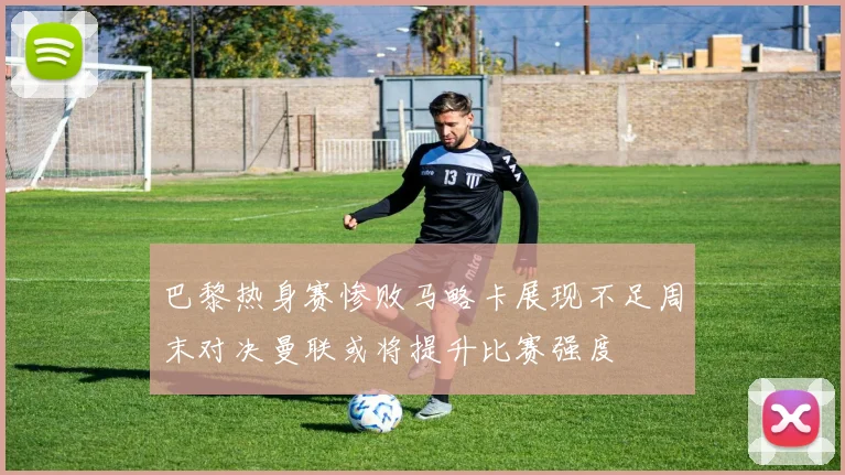 巴黎热身赛惨败马略卡展现不足周末对决曼联或将提升比赛强度