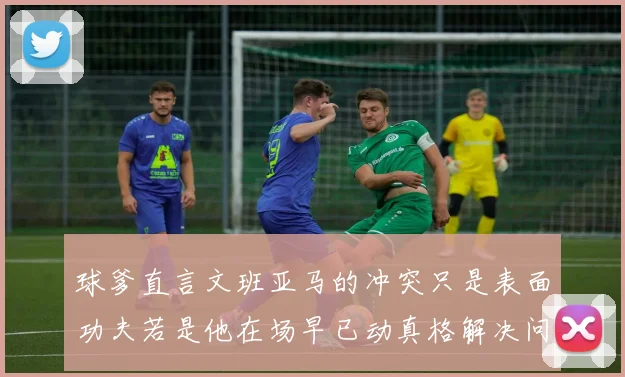 球爹直言文班亚马的冲突只是表面功夫若是他在场早已动真格解决问题