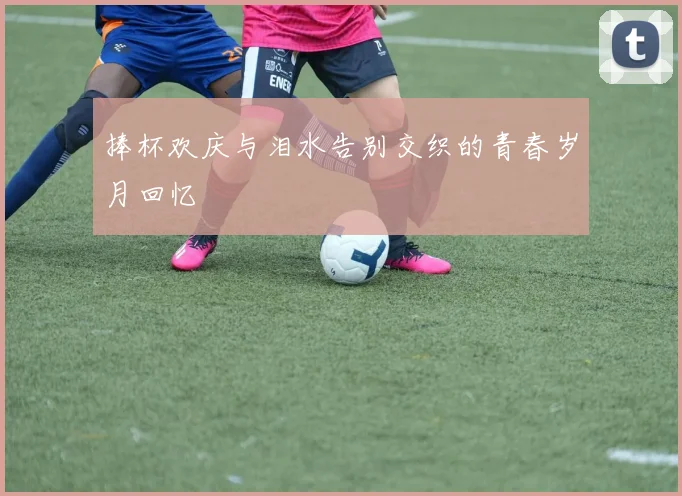 捧杯欢庆与泪水告别交织的青春岁月回忆