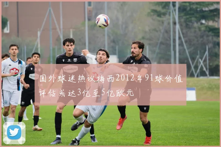 国外球迷热议梅西2012年91球价值评估或达3亿至5亿欧元
