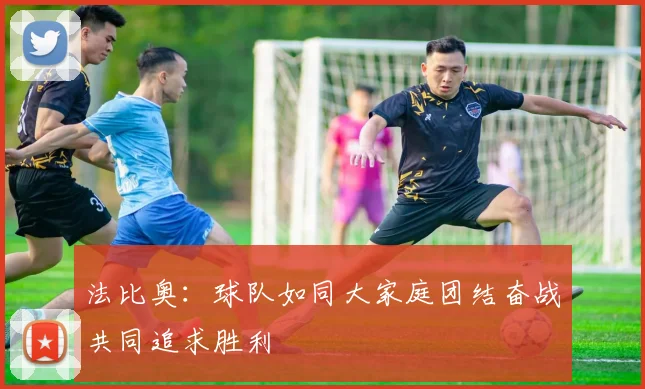 法比奥：球队如同大家庭团结奋战共同追求胜利