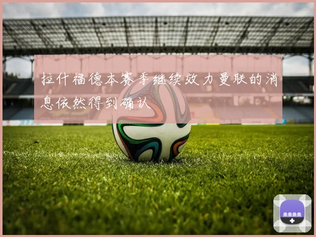 拉什福德本赛季继续效力曼联的消息依然得到确认