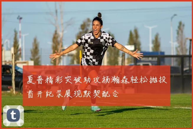 夏普精彩突破助攻杨瀚森轻松抛投首开纪录展现默契配合