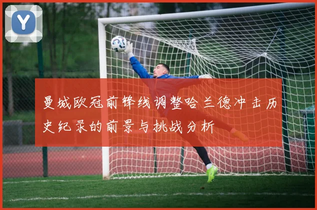 曼城欧冠前锋线调整哈兰德冲击历史纪录的前景与挑战分析