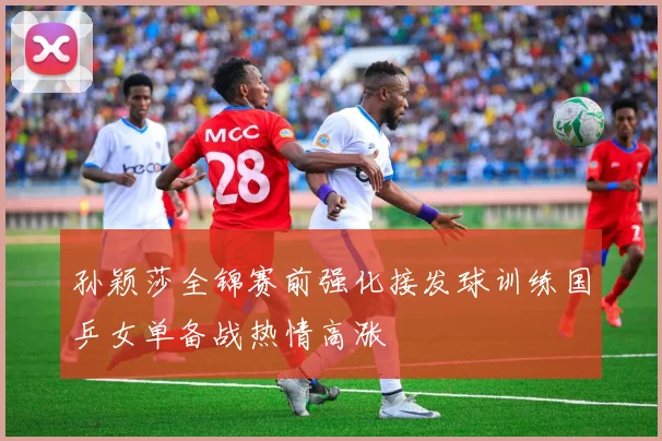 孙颖莎全锦赛前强化接发球训练国乒女单备战热情高涨